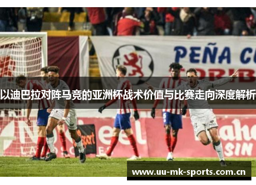 以迪巴拉对阵马竞的亚洲杯战术价值与比赛走向深度解析 以迪巴拉对阵马竞的亚洲杯战术价值与比赛走向深度解析
